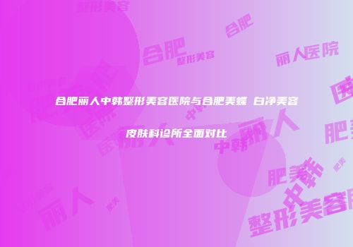 合肥丽人中韩整形美容医院与合肥美蝶皛白净美容皮肤科诊所全面对比