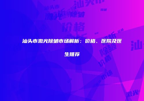 汕头市激光除皱市场解析：价格、医院及医生推荐