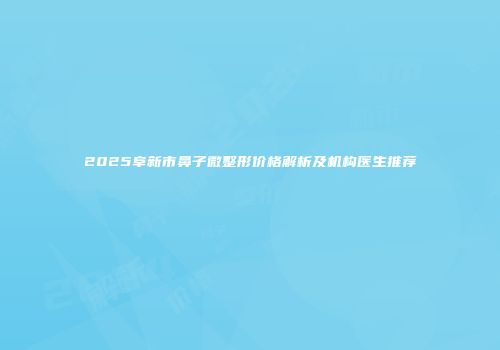 2025阜新市鼻子微整形价格解析及机构医生推荐