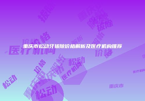 重庆市松动牙拔除价格解析及医疗机构推荐