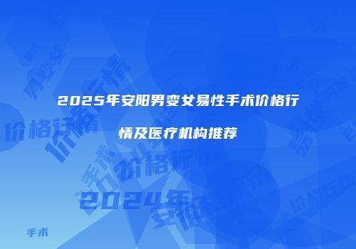 2025年安阳男变女易性手术价格行情及医疗机构推荐