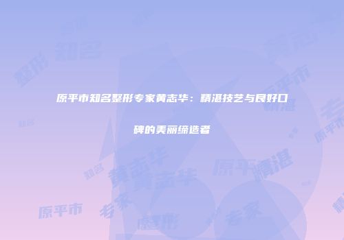 原平市知名整形专家黄志华：精湛技艺与良好口碑的美丽缔造者