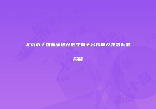 北京市手术面部提升医生前十名榜单及收费标准揭晓