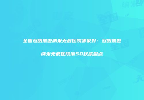 全国双眼皮做纳米无痕医院哪家好：双眼皮做纳米无痕医院前50权威盘点
