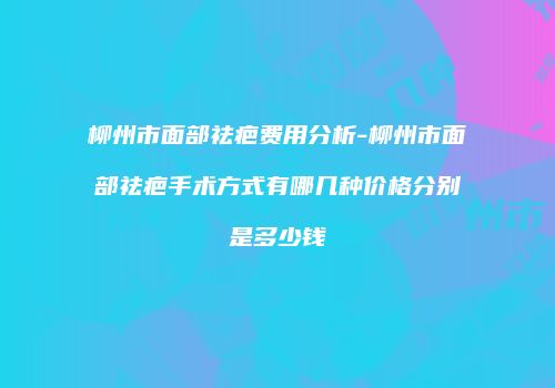 柳州市面部祛疤费用分析-柳州市面部祛疤手术方式有哪几种价格分别是多少钱