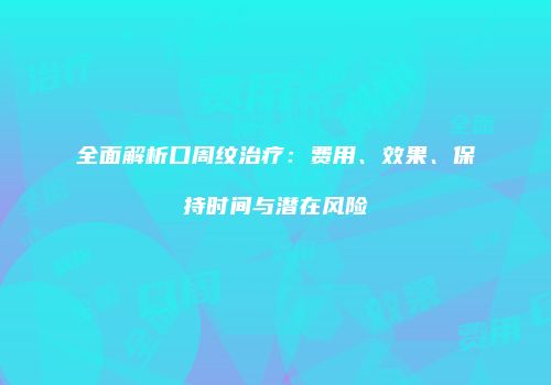 全面解析口周纹治疗：费用、效果、保持时间与潜在风险