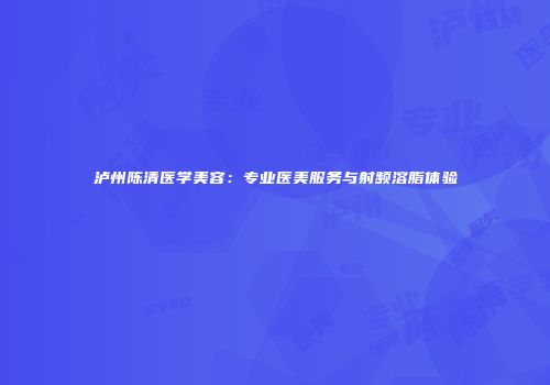 泸州陈清医学美容：专业医美服务与射频溶脂体验