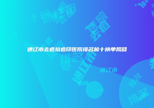 通辽市去痘坑痘印医院排名前十榜单揭晓