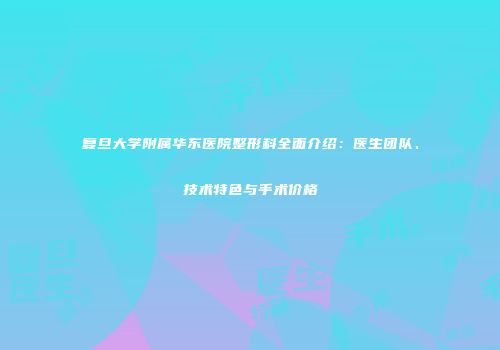 复旦大学附属华东医院整形科全面介绍：医生团队、技术特色与手术价格