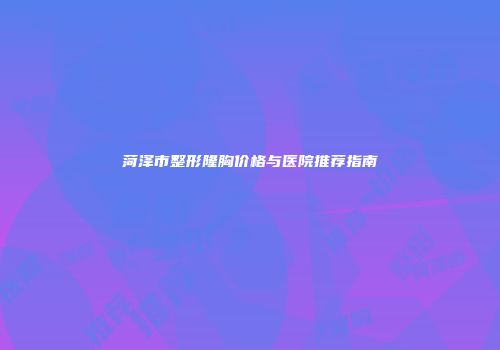 菏泽市整形隆胸价格与医院推荐指南