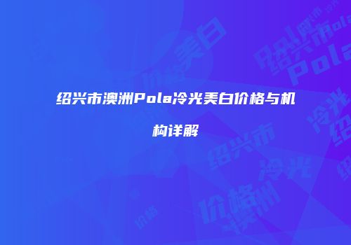 绍兴市澳洲Pola冷光美白价格与机构详解