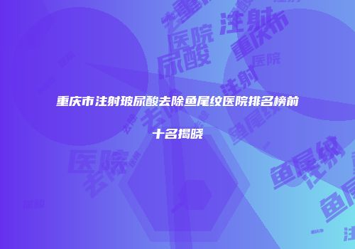 重庆市注射玻尿酸去除鱼尾纹医院排名榜前十名揭晓