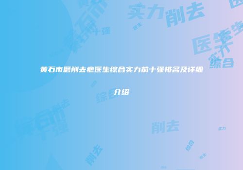 黄石市磨削去疤医生综合实力前十强排名及详细介绍