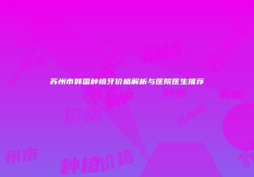 苏州市韩国种植牙价格解析与医院医生推荐