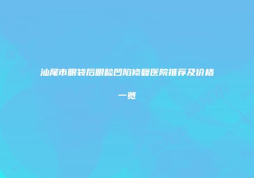 汕尾市眼袋后眼睑凹陷修复医院推荐及价格一览