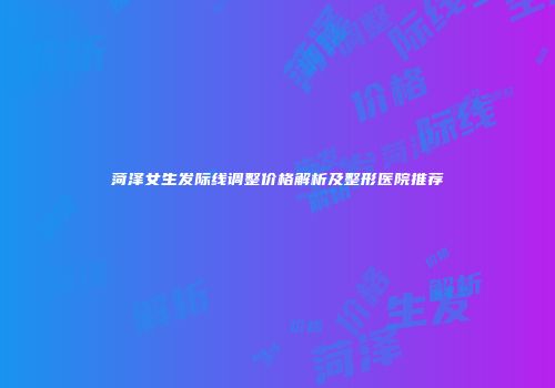 菏泽女生发际线调整价格解析及整形医院推荐