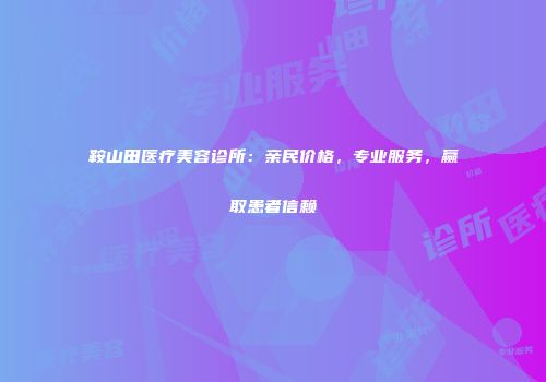 鞍山田医疗美容诊所：亲民价格，专业服务，赢取患者信赖