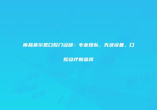 南昌奈尔思口腔门诊部：专业团队、先进设备，口腔诊疗新选择