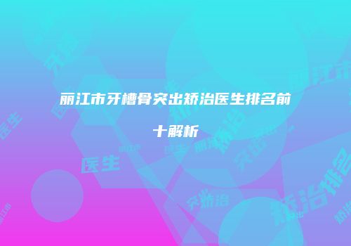 丽江市牙槽骨突出矫治医生排名前十解析
