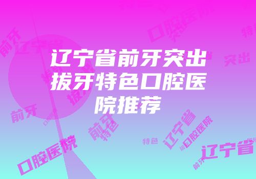 辽宁省前牙突出拔牙特色口腔医院推荐
