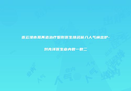 连云港市耳再造治疗整形医生排名前八人气榜出炉-刘克洋医生业内数一数二