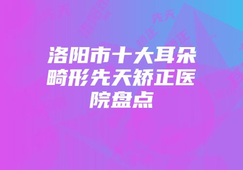 洛阳市十大耳朵畸形先天矫正医院盘点