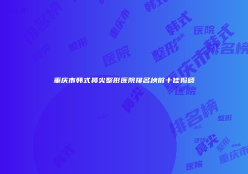 重庆市韩式鼻尖整形医院排名榜前十佳揭晓