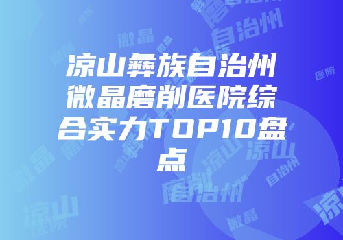 凉山彝族自治州微晶磨削医院综合实力TOP10盘点