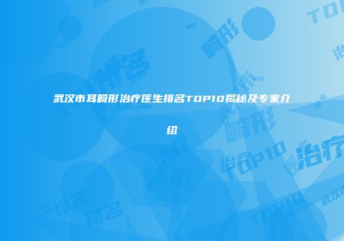 武汉市耳畸形治疗医生排名TOP10揭秘及专家介绍