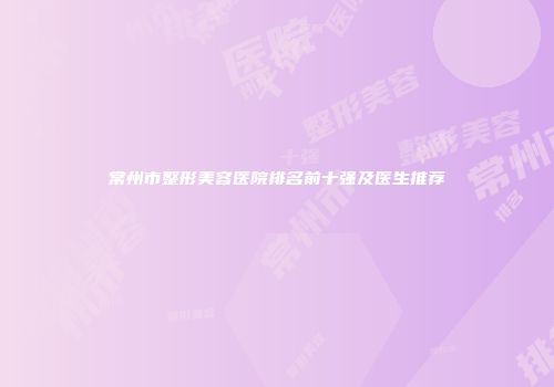 常州市整形美容医院排名前十强及医生推荐