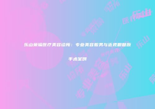 乐山荣瑜医疗美容诊所：专业美容服务与近视眼复原手术案例