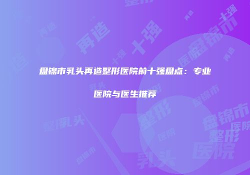 盘锦市乳头再造整形医院前十强盘点：专业医院与医生推荐