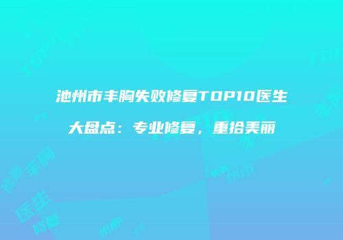 池州市丰胸失败修复TOP10医生大盘点：专业修复，重拾美丽