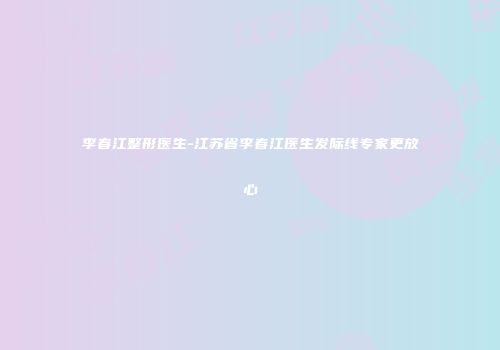 李春江整形医生-江苏省李春江医生发际线专家更放心