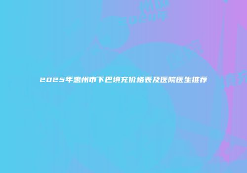 2025年惠州市下巴填充价格表及医院医生推荐