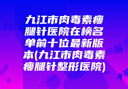 九江市肉毒素瘦腿针医院在榜名单前十位最新版本(九江市肉毒素瘦腿针整形医院)