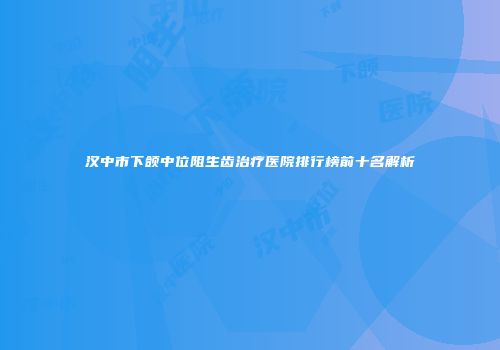 汉中市下颌中位阻生齿治疗医院排行榜前十名解析