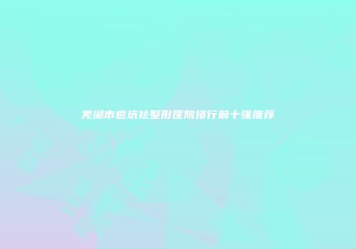 芜湖市痘坑祛整形医院排行前十强推荐