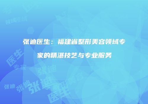 张迪医生：福建省整形美容领域专家的精湛技艺与专业服务