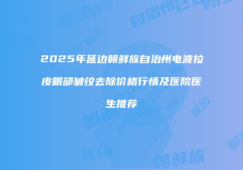 2025年延边朝鲜族自治州电波拉皮眼部皱纹去除价格行情及医院医生推荐