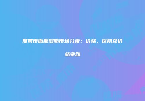 淮南市面部溶脂市场分析：价格、医院及价格变动
