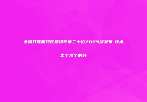 全国开除眼袋医院排行前二十位2025版发布-技术是个顶个的好