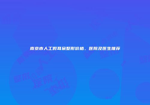 南京市人工假耳朵整形价格、医院及医生推荐