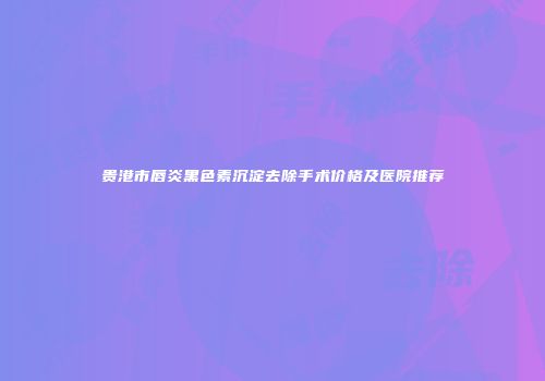 贵港市唇炎黑色素沉淀去除手术价格及医院推荐