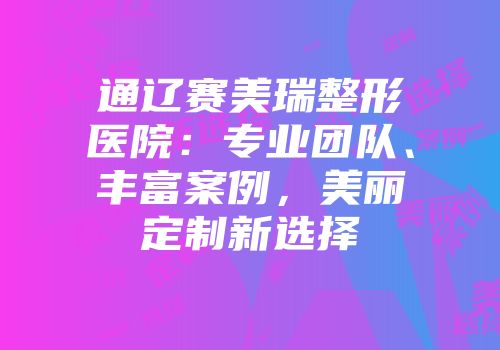 通辽赛美瑞整形医院：专业团队、丰富案例，美丽定制新选择