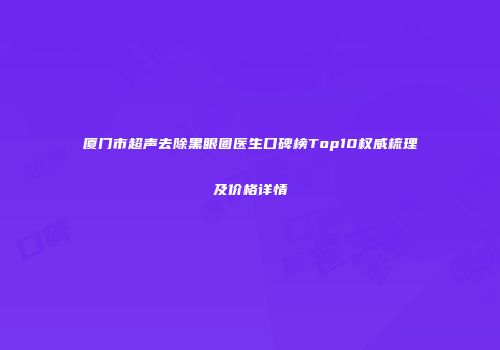 厦门市超声去除黑眼圈医生口碑榜Top10权威梳理及价格详情