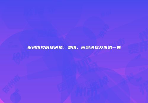贺州市纹唇线洗掉：费用、医院选择及价格一览