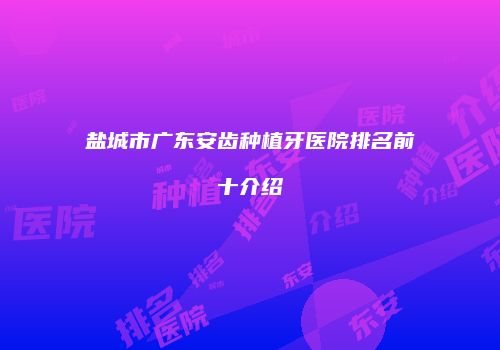 盐城市广东安齿种植牙医院排名前十介绍