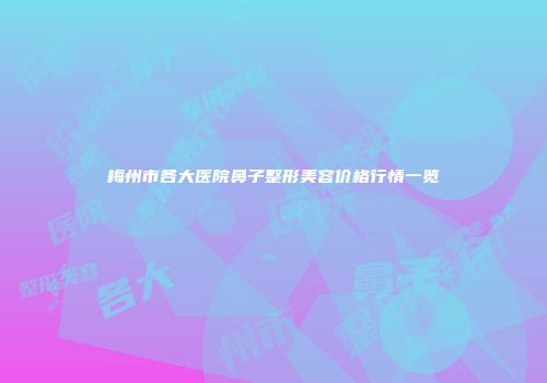 梅州市各大医院鼻子整形美容价格行情一览