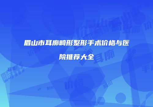 眉山市耳廓畸形整形手术价格与医院推荐大全